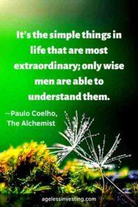 “It’s the simple things in life that are most extraordinary; only wise men are able to understand them.” ∼Paulo Coelho, The Alchemist, (Character: The Gypsy), Page 17