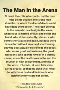 A piece of paper with the headline, "The man in the Arena" in black letters, quote "The Man in the Arena It is not the critic who counts; not the man who points out how the strong man stumbles, or where the doer of deeds could have done them better. The credit belongs to the man who is actually in the arena, whose face is marred by dust and sweat and blood; who strives valiantly; who errs, who comes short again and again, because there is no effort without error and shortcoming; but who does actually strive to do the deeds; who knows great enthusiasms, the great devotions; who spends himself in a worthy cause; who at the best knows in the end the triumph of high achievement, and who at the worst, if he fails, at least fails while daring greatly, so that his place shall never be with those cold and timid souls who neither know victory nor defeat." by Theodore Roosevelt from Citizen in a Republic