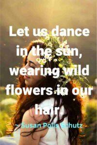 An image of a beautiful smiling young woman with flowers in her hair, with the text overlay:  "Let us dance in the sun, wearing wild flowers in our hair."
∼ Susan Polis Schutz"