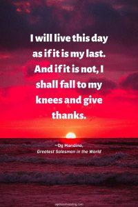 A picture of the sun setting over the water in an orange sky,"I will live this day as if it is my last. And if it is not, I shall fall to my knees and give thanks."" ~Og Mandino, ""Greatest Salesman in the World