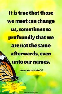 A picture of an orange monarch butterfly against a green background, with the quote, “It is true that those we meet can change us, sometimes so profoundly that we are not the same afterwards, even unto our names.” ― Yann Martel, Life of Pi