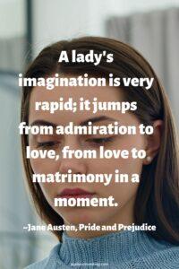 A picture of a brown haired young woman with her eyes closed, with the quote, “A lady's imagination is very rapid; it jumps from admiration to love, from love to matrimony in a moment.” ~Jane Austen, Pride and Prejudice