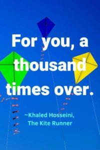 A picture of a green, blue, and yellow kite against a blue sky, with the text overlay: “For you, a thousand times over”
~Khaled Hosseini, The Kite Runner