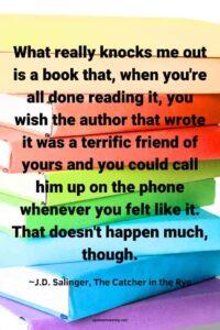 An image of a stack of colorful books, with the text overlay: “What really knocks me out is a book that, when you're all done reading it, you wish the author that wrote it was a terrific friend of yours and you could call him up on the phone whenever you felt like it. That doesn't happen much, though.” ~J.D. Salinger, The Catcher in the Rye"