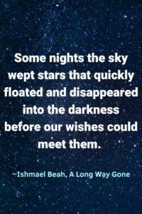 An image of stars against a dark blue sky, with the text overlay: “Some nights the sky wept stars that quickly floated and disappeared into the darkness before our wishes could meet them. ” ~Ishmael Beah, A Long Way Gone"