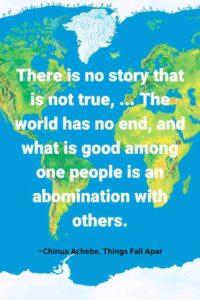 An image of the map of the world showing the North and South America, Europe, and Africa, with the text overlay:“There is no story that is not true, ... The world has no end, and what is good among one people is an abomination with others.” ~Chinua Achebe, Things Fall Apart,