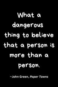 A black background, with the text overlay: “What a treacherous thing to believe that a person is more than a person.” ~John Green, Paper Towns