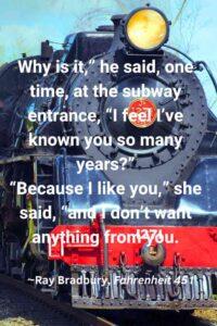 An image of the front of a train engine, with the text overlay: “Why is it," he said, one time, at the subway entrance, "I feel I've known you so many years?" "Because I like you," she said, "and I don't want anything from you.” ~Ray Bradbury, Fahrenheit 451"