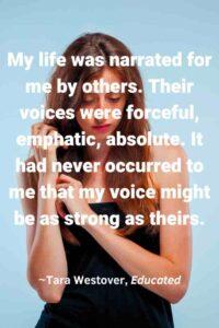 Portrait of sad young woman with long red hair on gray background, with the text overlay: “My life was narrated for me by others. Their voices were forceful, emphatic, absolute. It had never occurred to me that my voice might be as strong as theirs.”
~Tara Westover, Educated