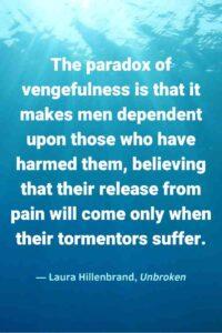 An image of dark blue ocean water, with the text overlay, “The paradox of vengefulness is that it makes men dependent upon those who have harmed them, believing that their release from pain will come only when their tormentors suffer.” ~Laura Hillenbrand, Unbroken"