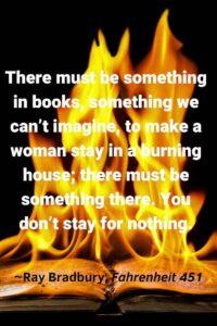 An image of a burning book, with the text overlay: “There must be something in books, something we can’t imagine, to make a woman stay in a burning house; there must be something there. You don’t stay for nothing.” ~Ray Bradbury, Fahrenheit 451