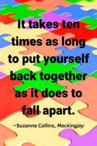 An image of a colorful puzzle, with the text overlay: "“It takes ten times as long to put yourself back together as it does to fall apart.” ~Suzanne Collins, Mockingjay,