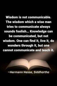 An image of an open book against a black background with ta light shining on it, with the text overlay: “Wisdom is not communicable. The wisdom which a wise man tries to communicate always sounds foolish... Knowledge can be communicated, but not wisdom. One can find it, live it, do wonders through it, but one cannot communicate and teach it.” ~Hermann Hesse, Siddhartha"