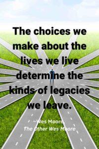 An image of a person standing in an intersection of several different raod choices, with the text overlay: “The choices we make about the lives we live determine the kinds of legacies we leave.” ~Wes Moore, The Other Wes Moore