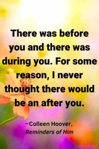 An image of colorful flowers in sunshine, with the text overlay: “There was before you and there was during you. For some reason, I never thought there would be an after you.” ~Colleen Hoover, Reminders of Him