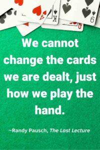 An image of playing cards on a green table top, with the text overlay: “We cannot change the cards we are dealt, just how we play the hand.” ~Randy Pausch, The Last Lecture,